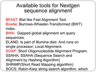 Available tools for Nextgen
         sequence alignment
BFAST: Blat like Fast Alignment Tool.
Bowtie: Burrows-Wheeler-Transformed (BWT)
index.
BWA: Gapped global alignment wrt query
sequences.
ELAND: Is part of Illumina distr. And runs on
single processor, Local Alignment.
SOAP: Short Oligonucleotide Alignment Program.
SSAHA: SSAHA (Sequence Search and
Alignment by Hashing Algorithm)
SHRiMP(Short Read Mapping algorithm)
SOCS: Rabin-Karp string search algorithm, which
 