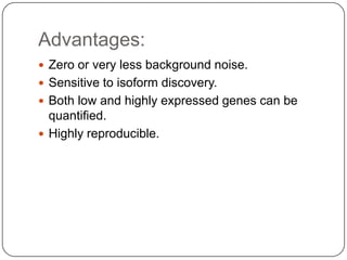 Advantages:
 Zero or very less background noise.
 Sensitive to isoform discovery.
 Both low and highly expressed genes can be
  quantified.
 Highly reproducible.
 