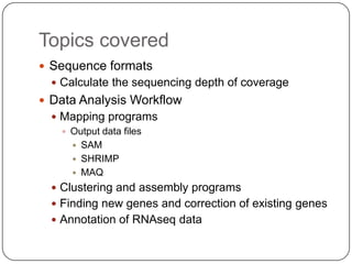 Topics covered
 Sequence formats
   Calculate the sequencing depth of coverage
 Data Analysis Workflow
   Mapping programs
     Output data files
       SAM
       SHRIMP
       MAQ
   Clustering and assembly programs
   Finding new genes and correction of existing genes
   Annotation of RNAseq data
 