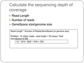 Calculate the sequencing depth of
coverage
 Read Length
 Number of reads
 GeneSpace size/genome size

Read Length * Number of Reads/GeneSpace (or genome size)

Problem: 12 million reads , read length = 50 bases, Total
GeneSpace=8 MB
      12 * 10^6 * 50/8 * 10^6 = 75X
 