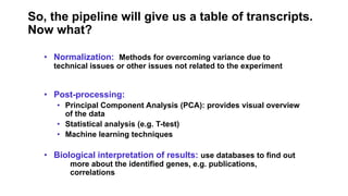 So, the pipeline will give us a table of transcripts.
Now what?
• Normalization: Methods for overcoming variance due to
technical issues or other issues not related to the experiment
• Post-processing:
• Principal Component Analysis (PCA): provides visual overview
of the data
• Statistical analysis (e.g. T-test)
• Machine learning techniques
• Biological interpretation of results: use databases to find out
more about the identified genes, e.g. publications,
correlations
 