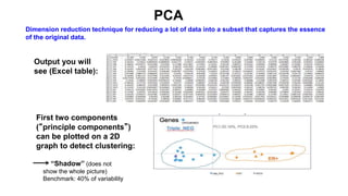 Output you will
see (Excel table):
First two components
(“principle components”)
can be plotted on a 2D
graph to detect clustering:
“Shadow” (does not
show the whole picture)
Benchmark: 40% of variability
PCA
Dimension reduction technique for reducing a lot of data into a subset that captures the essence
of the original data.
 