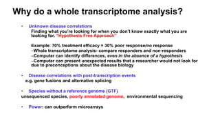 Why do a whole transcriptome analysis?
• Unknown disease correlations
Finding what you’re looking for when you don’t know exactly what you are
looking for. “Hypothesis Free Approach”
Example: 70% treatment efficacy = 30% poor response/no response
–Whole transcriptome analysis- compare responders and non-responders
–Computer can identify differences, even in the absence of a hypothesis
–Computer can present unexpected results that a researcher would not look for
due to preconceptions about the disease biology
• Disease correlations with post-transcription events
e.g. gene fusions and alternative splicing
• Species without a reference genome (GTF)
unsequenced species, poorly annotated genome, environmental sequencing
• Power: can outperform microarrays
 