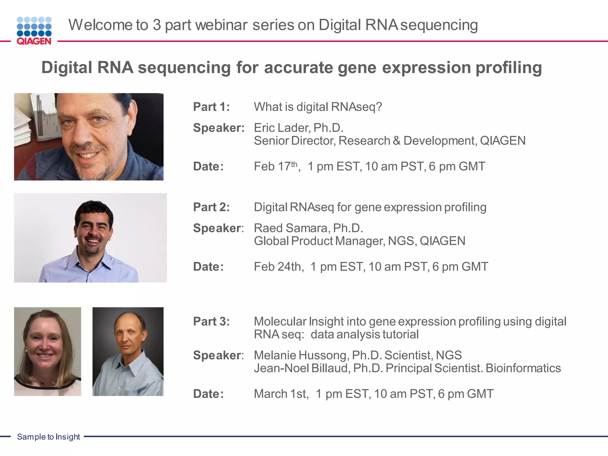 Sample to Insight
Welcome to 3 part webinar series on Digital RNAsequencing
Digital RNA sequencing for accurate gene expression profiling
Part 1: What is digital RNAseq?
Speaker: Eric Lader, Ph.D.
Senior Director, Research & Development, QIAGEN
Date: Feb 17th, 1 pm EST, 10 am PST, 6 pm GMT
Part 2: Digital RNAseq for gene expression profiling
Speaker: Raed Samara, Ph.D.
Global Product Manager, NGS, QIAGEN
Date: Feb 24th, 1 pm EST, 10 am PST, 6 pm GMT
Part 3: Molecular Insight into gene expression profiling using digital
RNA seq: data analysis tutorial
Speaker: Melanie Hussong, Ph.D. Scientist, NGS
Jean-Noel Billaud, Ph.D. Principal Scientist. Bioinformatics
Date: March 1st, 1 pm EST, 10 am PST, 6 pm GMT
 