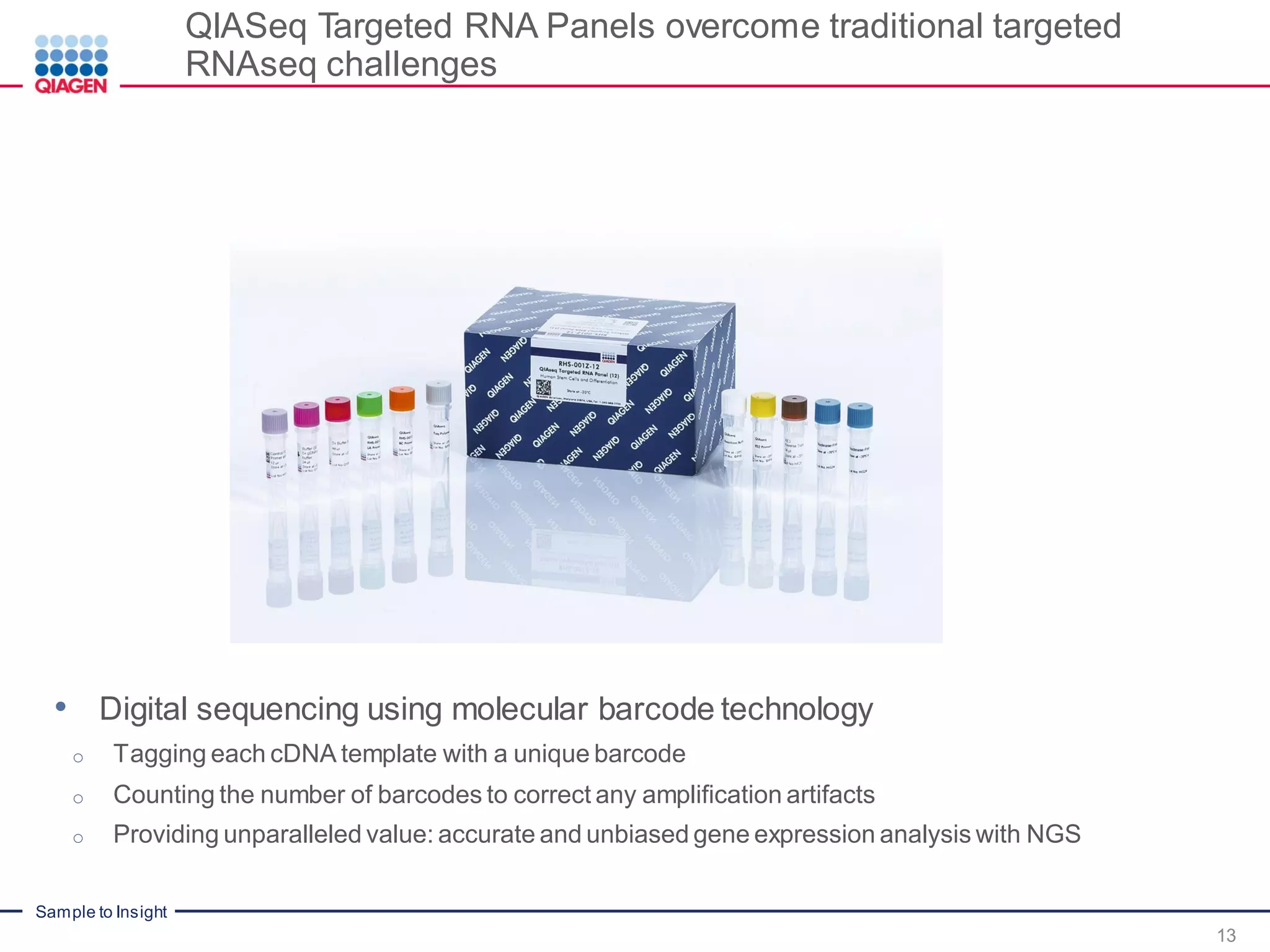 Sample to Insight
QIASeq Targeted RNA Panels overcome traditional targeted
RNAseq challenges
13
• Digital sequencing using molecular barcode technology
o Tagging each cDNA template with a unique barcode
o Counting the number of barcodes to correct any amplification artifacts
o Providing unparalleled value: accurate and unbiased gene expression analysis with NGS
 