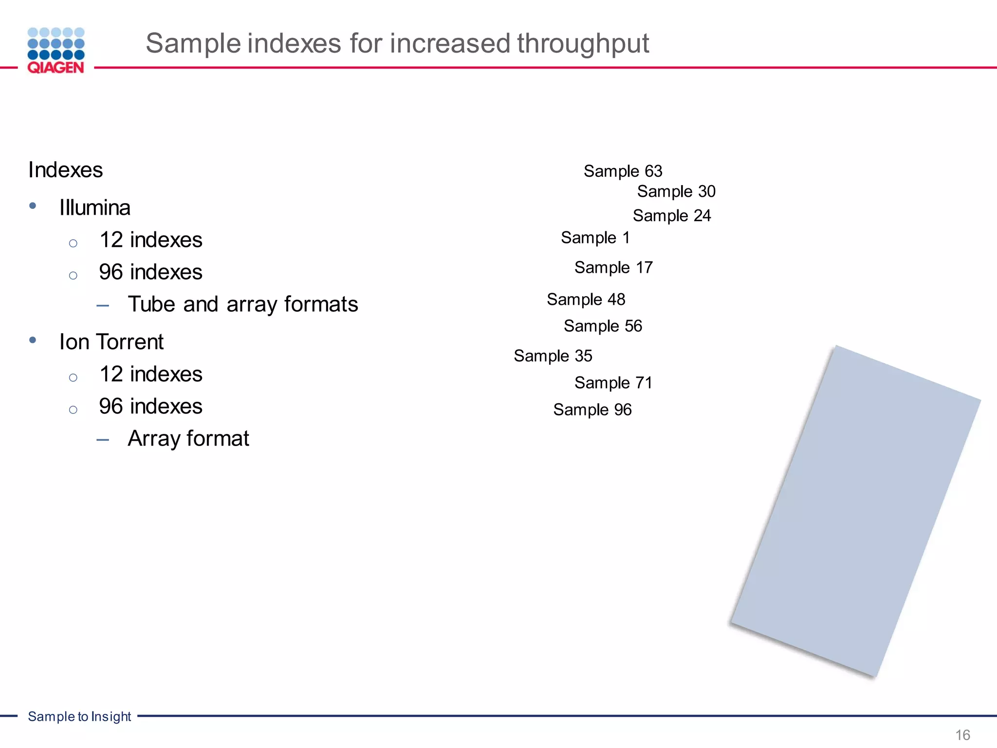 Sample to Insight
Sample indexes for increased throughput
16
Indexes
• Illumina
o 12 indexes
o 96 indexes
– Tube and array formats
• Ion Torrent
o 12 indexes
o 96 indexes
– Array format
Sample 63
Sample 1
Sample 17
Sample 24
Sample 30
Sample 96
Sample 48
Sample 71
Sample 56
Sample 35
 