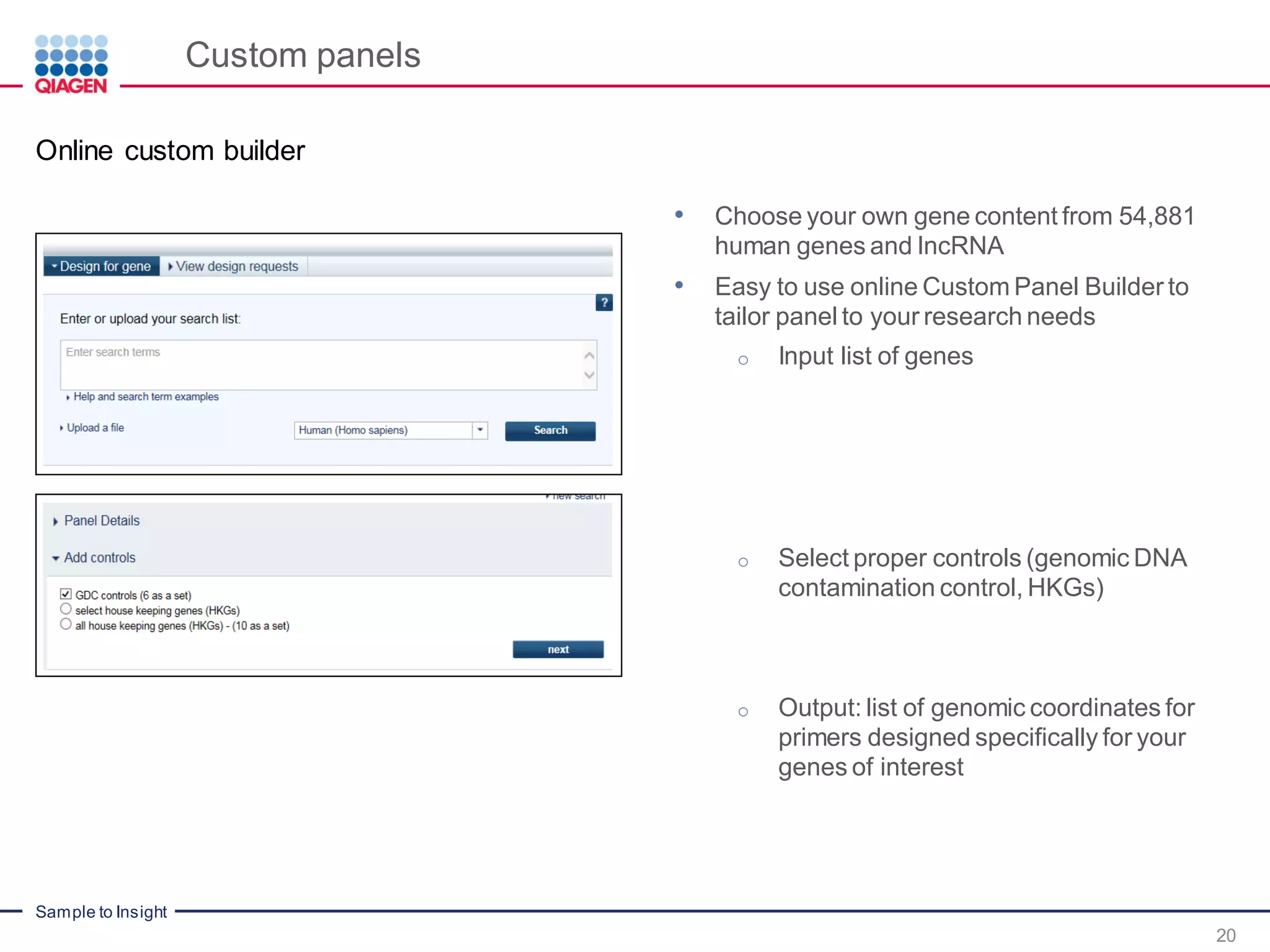 Sample to Insight
Custom panels
20
Online custom builder
• Choose your own gene content from 54,881
human genes and lncRNA
• Easy to use online Custom Panel Builder to
tailor panel to your research needs
o Input list of genes
o Select proper controls (genomic DNA
contamination control, HKGs)
o Output: list of genomic coordinates for
primers designed specifically for your
genes of interest
 