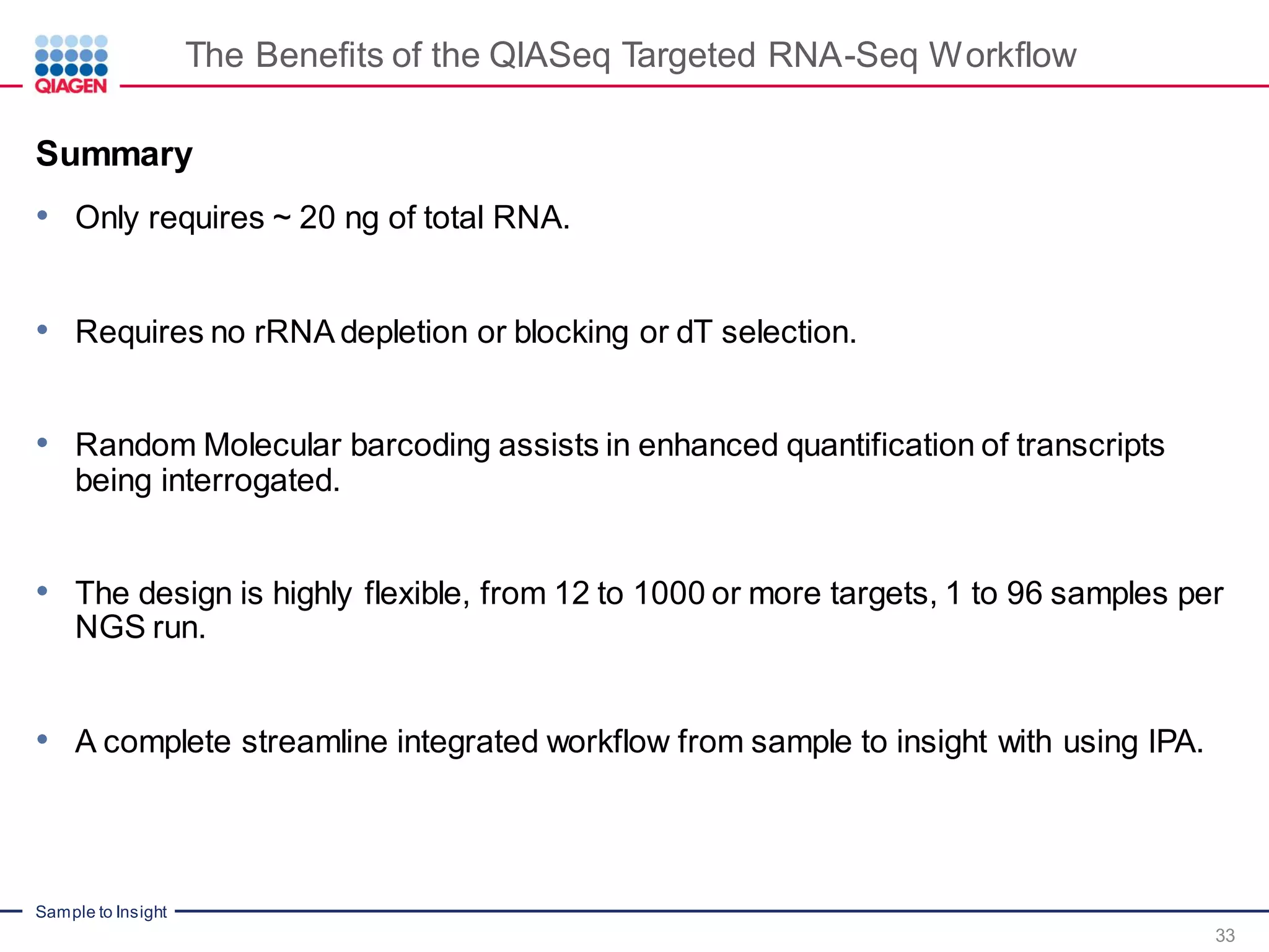 Sample to Insight
33
Summary
• Only requires ~ 20 ng of total RNA.
• Requires no rRNA depletion or blocking or dT selection.
• Random Molecular barcoding assists in enhanced quantification of transcripts
being interrogated.
• The design is highly flexible, from 12 to 1000 or more targets, 1 to 96 samples per
NGS run.
• A complete streamline integrated workflow from sample to insight with using IPA.
The Benefits of the QIASeq Targeted RNA-Seq Workflow
 