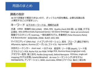 40
(DNA chip) , ( )
DNS (cDNA)
short read
mRNA tRNA, 99%
PCR
Affymetrix, Agilent, Illumina ( )
PCR, Roche FLX, Ion PGM bridge PCR, Illumina Hiseq (single/pair end),
: PacBio (long-read), Oxford Nanopore
(depth),
Quality check (RIN ) GC ,
CEL
DEG (Differentially Expressed Genes) GO (Gene Ontology)
mapping ( ), bowtie2&tophat2
FASTA&FASTQ, , BAM, count-data, RPKM ( )
de novo ( )
Gene set enrichment
, heatmap, , (False Discovery Ratio)
log-normal
PCR bias, single cell
R & Bioconductor NCBI/EMBL /DDBJ BLAST, GEO, SRA
 