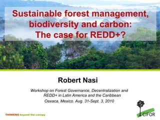 Sustainable forest management,biodiversity and carbon:The case for REDD+? Robert Nasi Workshop on Forest Governance, Decentralization and REDD+ in Latin America and the Caribbean Oaxaca, Mexico. Aug. 31-Sept. 3, 2010 