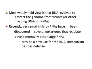 Most widely held view is that RNAi evolved to
   protect the genome from viruses (or other
   invading DNAs or RNAs)
Recently, very small (micro) RNAs have been
   discovered in several eukaryotes that regulate
   developmentally other large RNAs
       – May be a new use for the RNAi mechanism
         besides defense
 