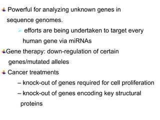Contd…..
  Powerful for analyzing unknown genes in
 sequence genomes.
      efforts are being undertaken to target every
       human gene via miRNAs
 Gene therapy: down-regulation of certain
  genes/mutated alleles
  Cancer treatments
     – knock-out of genes required for cell proliferation
     – knock-out of genes encoding key structural
      proteins
 