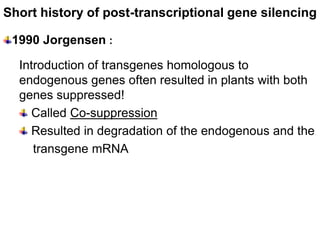 Short history of post-transcriptional gene silencing

 1990 Jorgensen :

  Introduction of transgenes homologous to
  endogenous genes often resulted in plants with both
  genes suppressed!
    Called Co-suppression
    Resulted in degradation of the endogenous and the
     transgene mRNA
 