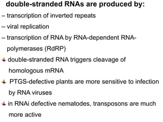 double-stranded RNAs are produced by:
– transcription of inverted repeats
– viral replication
– transcription of RNA by RNA-dependent RNA-
  polymerases (RdRP)
  double-stranded RNA triggers cleavage of
  homologous mRNA
   PTGS-defective plants are more sensitive to infection
  by RNA viruses
  in RNAi defective nematodes, transposons are much
  more active
 