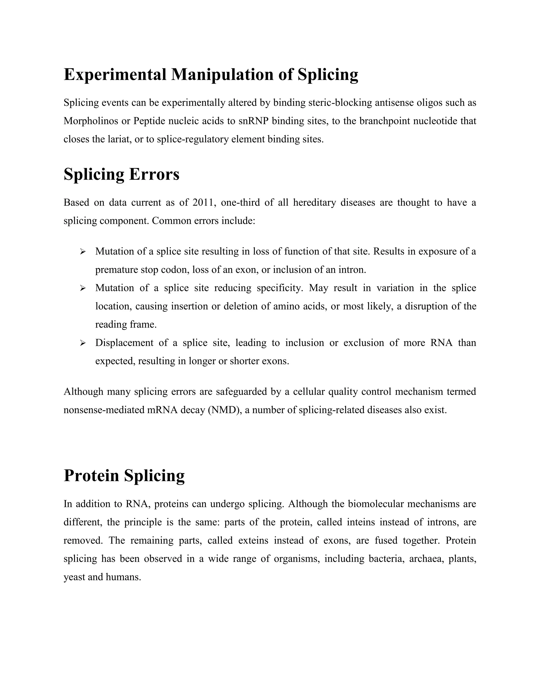 Experimental Manipulation of Splicing
Splicing events can be experimentally altered by binding steric-blocking antisense oligos such as
Morpholinos or Peptide nucleic acids to snRNP binding sites, to the branchpoint nucleotide that
closes the lariat, or to splice-regulatory element binding sites.
Splicing Errors
Based on data current as of 2011, one-third of all hereditary diseases are thought to have a
splicing component. Common errors include:
 Mutation of a splice site resulting in loss of function of that site. Results in exposure of a
premature stop codon, loss of an exon, or inclusion of an intron.
 Mutation of a splice site reducing specificity. May result in variation in the splice
location, causing insertion or deletion of amino acids, or most likely, a disruption of the
reading frame.
 Displacement of a splice site, leading to inclusion or exclusion of more RNA than
expected, resulting in longer or shorter exons.
Although many splicing errors are safeguarded by a cellular quality control mechanism termed
nonsense-mediated mRNA decay (NMD), a number of splicing-related diseases also exist.
Protein Splicing
In addition to RNA, proteins can undergo splicing. Although the biomolecular mechanisms are
different, the principle is the same: parts of the protein, called inteins instead of introns, are
removed. The remaining parts, called exteins instead of exons, are fused together. Protein
splicing has been observed in a wide range of organisms, including bacteria, archaea, plants,
yeast and humans.
 