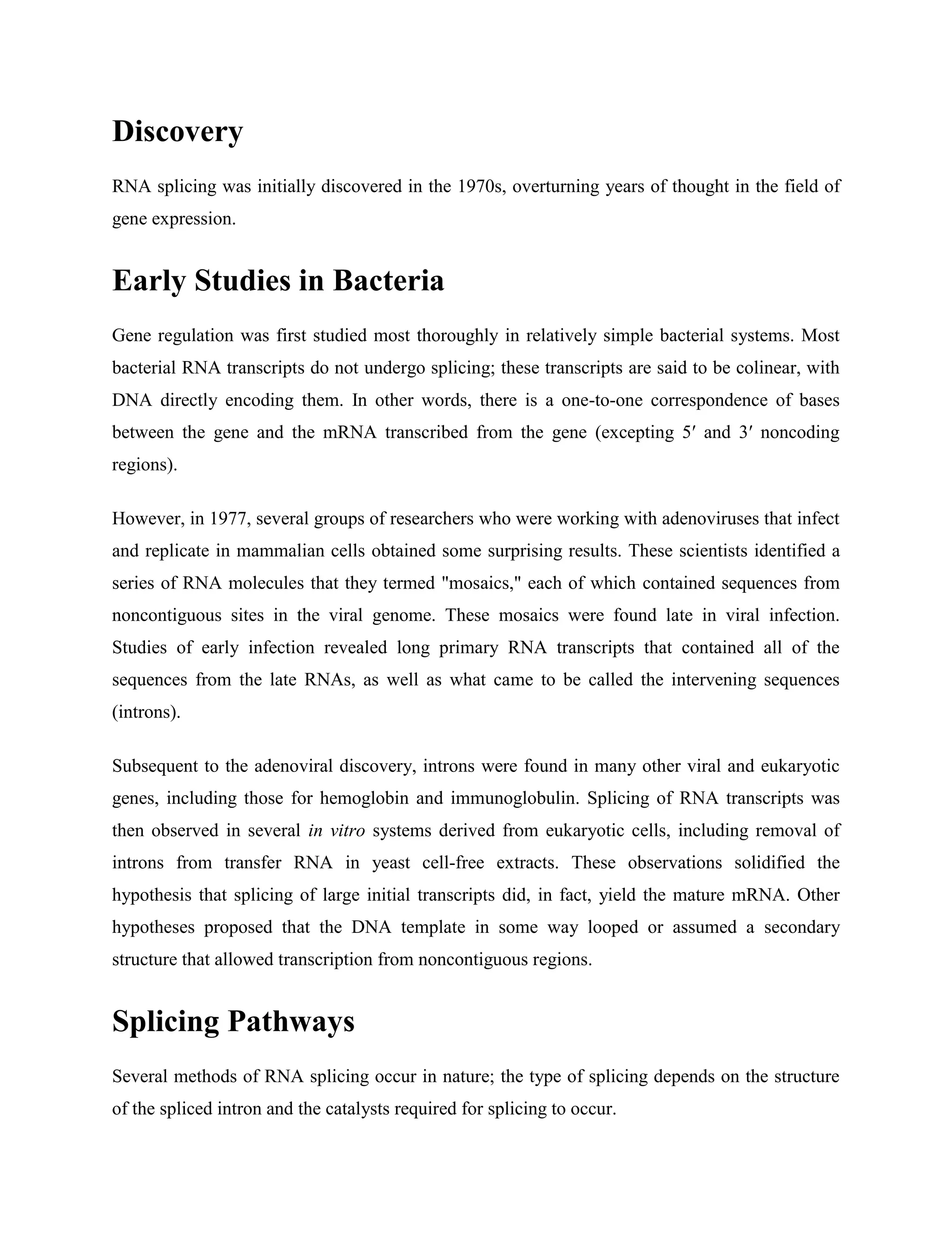 Discovery
RNA splicing was initially discovered in the 1970s, overturning years of thought in the field of
gene expression.
Early Studies in Bacteria
Gene regulation was first studied most thoroughly in relatively simple bacterial systems. Most
bacterial RNA transcripts do not undergo splicing; these transcripts are said to be colinear, with
DNA directly encoding them. In other words, there is a one-to-one correspondence of bases
between the gene and the mRNA transcribed from the gene (excepting 5′ and 3′ noncoding
regions).
However, in 1977, several groups of researchers who were working with adenoviruses that infect
and replicate in mammalian cells obtained some surprising results. These scientists identified a
series of RNA molecules that they termed "mosaics," each of which contained sequences from
noncontiguous sites in the viral genome. These mosaics were found late in viral infection.
Studies of early infection revealed long primary RNA transcripts that contained all of the
sequences from the late RNAs, as well as what came to be called the intervening sequences
(introns).
Subsequent to the adenoviral discovery, introns were found in many other viral and eukaryotic
genes, including those for hemoglobin and immunoglobulin. Splicing of RNA transcripts was
then observed in several in vitro systems derived from eukaryotic cells, including removal of
introns from transfer RNA in yeast cell-free extracts. These observations solidified the
hypothesis that splicing of large initial transcripts did, in fact, yield the mature mRNA. Other
hypotheses proposed that the DNA template in some way looped or assumed a secondary
structure that allowed transcription from noncontiguous regions.
Splicing Pathways
Several methods of RNA splicing occur in nature; the type of splicing depends on the structure
of the spliced intron and the catalysts required for splicing to occur.
 