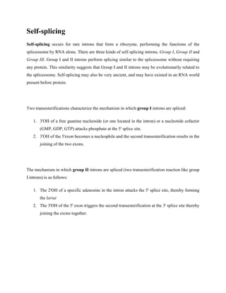 Self-splicing
Self-splicing occurs for rare introns that form a ribozyme, performing the functions of the
spliceosome by RNA alone. There are three kinds of self-splicing introns, Group I, Group II and
Group III. Group I and II introns perform splicing similar to the spliceosome without requiring
any protein. This similarity suggests that Group I and II introns may be evolutionarily related to
the spliceosome. Self-splicing may also be very ancient, and may have existed in an RNA world
present before protein.
Two transesterifications characterize the mechanism in which group I introns are spliced:
1. 3'OH of a free guanine nucleoside (or one located in the intron) or a nucleotide cofactor
(GMP, GDP, GTP) attacks phosphate at the 5' splice site.
2. 3'OH of the 5'exon becomes a nucleophile and the second transesterification results in the
joining of the two exons.
The mechanism in which group II introns are spliced (two transesterification reaction like group
I introns) is as follows:
1. The 2'OH of a specific adenosine in the intron attacks the 5' splice site, thereby forming
the lariat
2. The 3'OH of the 5' exon triggers the second transesterification at the 3' splice site thereby
joining the exons together.
 