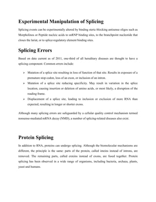 Experimental Manipulation of Splicing
Splicing events can be experimentally altered by binding steric-blocking antisense oligos such as
Morpholinos or Peptide nucleic acids to snRNP binding sites, to the branchpoint nucleotide that
closes the lariat, or to splice-regulatory element binding sites.
Splicing Errors
Based on data current as of 2011, one-third of all hereditary diseases are thought to have a
splicing component. Common errors include:
 Mutation of a splice site resulting in loss of function of that site. Results in exposure of a
premature stop codon, loss of an exon, or inclusion of an intron.
 Mutation of a splice site reducing specificity. May result in variation in the splice
location, causing insertion or deletion of amino acids, or most likely, a disruption of the
reading frame.
 Displacement of a splice site, leading to inclusion or exclusion of more RNA than
expected, resulting in longer or shorter exons.
Although many splicing errors are safeguarded by a cellular quality control mechanism termed
nonsense-mediated mRNA decay (NMD), a number of splicing-related diseases also exist.
Protein Splicing
In addition to RNA, proteins can undergo splicing. Although the biomolecular mechanisms are
different, the principle is the same: parts of the protein, called inteins instead of introns, are
removed. The remaining parts, called exteins instead of exons, are fused together. Protein
splicing has been observed in a wide range of organisms, including bacteria, archaea, plants,
yeast and humans.
 