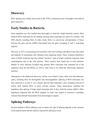 Discovery
RNA splicing was initially discovered in the 1970s, overturning years of thought in the field of
gene expression.
Early Studies in Bacteria
Gene regulation was first studied most thoroughly in relatively simple bacterial systems. Most
bacterial RNA transcripts do not undergo splicing; these transcripts are said to be colinear, with
DNA directly encoding them. In other words, there is a one-to-one correspondence of bases
between the gene and the mRNA transcribed from the gene (excepting 5′ and 3′ noncoding
regions).
However, in 1977, several groups of researchers who were working with adenoviruses that infect
and replicate in mammalian cells obtained some surprising results. These scientists identified a
series of RNA molecules that they termed "mosaics," each of which contained sequences from
noncontiguous sites in the viral genome. These mosaics were found late in viral infection.
Studies of early infection revealed long primary RNA transcripts that contained all of the
sequences from the late RNAs, as well as what came to be called the intervening sequences
(introns).
Subsequent to the adenoviral discovery, introns were found in many other viral and eukaryotic
genes, including those for hemoglobin and immunoglobulin. Splicing of RNA transcripts was
then observed in several in vitro systems derived from eukaryotic cells, including removal of
introns from transfer RNA in yeast cell-free extracts. These observations solidified the
hypothesis that splicing of large initial transcripts did, in fact, yield the mature mRNA. Other
hypotheses proposed that the DNA template in some way looped or assumed a secondary
structure that allowed transcription from noncontiguous regions.
Splicing Pathways
Several methods of RNA splicing occur in nature; the type of splicing depends on the structure
of the spliced intron and the catalysts required for splicing to occur.
 