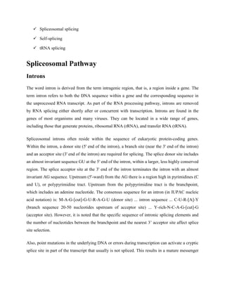  Spliceosomal splicing
 Self-splicing
 tRNA splicing
Spliceosomal Pathway
Introns
The word intron is derived from the term intragenic region, that is, a region inside a gene. The
term intron refers to both the DNA sequence within a gene and the corresponding sequence in
the unprocessed RNA transcript. As part of the RNA processing pathway, introns are removed
by RNA splicing either shortly after or concurrent with transcription. Introns are found in the
genes of most organisms and many viruses. They can be located in a wide range of genes,
including those that generate proteins, ribosomal RNA (rRNA), and transfer RNA (tRNA).
Spliceosomal introns often reside within the sequence of eukaryotic protein-coding genes.
Within the intron, a donor site (5' end of the intron), a branch site (near the 3' end of the intron)
and an acceptor site (3' end of the intron) are required for splicing. The splice donor site includes
an almost invariant sequence GU at the 5' end of the intron, within a larger, less highly conserved
region. The splice acceptor site at the 3' end of the intron terminates the intron with an almost
invariant AG sequence. Upstream (5'-ward) from the AG there is a region high in pyrimidines (C
and U), or polypyrimidine tract. Upstream from the polypyrimidine tract is the branchpoint,
which includes an adenine nucleotide. The consensus sequence for an intron (in IUPAC nucleic
acid notation) is: M-A-G-[cut]-G-U-R-A-G-U (donor site) ... intron sequence ... C-U-R-[A]-Y
(branch sequence 20-50 nucleotides upstream of acceptor site) ... Y-rich-N-C-A-G-[cut]-G
(acceptor site). However, it is noted that the specific sequence of intronic splicing elements and
the number of nucleotides between the branchpoint and the nearest 3’ acceptor site affect splice
site selection.
Also, point mutations in the underlying DNA or errors during transcription can activate a cryptic
splice site in part of the transcript that usually is not spliced. This results in a mature messenger
 