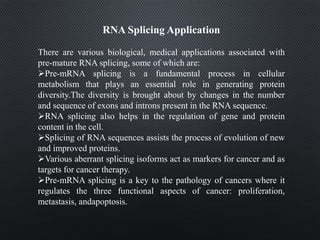 RNA Splicing Application
There are various biological, medical applications associated with
pre-mature RNA splicing, some of which are:
Pre-mRNA splicing is a fundamental process in cellular
metabolism that plays an essential role in generating protein
diversity.The diversity is brought about by changes in the number
and sequence of exons and introns present in the RNA sequence.
RNA splicing also helps in the regulation of gene and protein
content in the cell.
Splicing of RNA sequences assists the process of evolution of new
and improved proteins.
Various aberrant splicing isoforms act as markers for cancer and as
targets for cancer therapy.
Pre-mRNA splicing is a key to the pathology of cancers where it
regulates the three functional aspects of cancer: proliferation,
metastasis, andapoptosis.
 