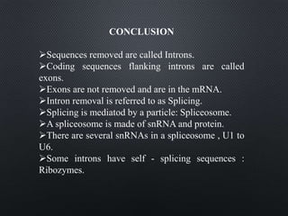 CONCLUSION
Sequences removed are called Introns.
Coding sequences flanking introns are called
exons.
Exons are not removed and are in the mRNA.
Intron removal is referred to as Splicing.
Splicing is mediatod by a particle: Spliceosome.
A spliceosome is made of snRNA and protein.
There are several snRNAs in a spliceosome , U1 to
U6.
Some introns have self - splicing sequences :
Ribozymes.
 