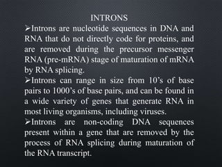 INTRONS
Introns are nucleotide sequences in DNA and
RNA that do not directly code for proteins, and
are removed during the precursor messenger
RNA (pre-mRNA) stage of maturation of mRNA
by RNA splicing.
Introns can range in size from 10’s of base
pairs to 1000’s of base pairs, and can be found in
a wide variety of genes that generate RNA in
most living organisms, including viruses.
Introns are non-coding DNA sequences
present within a gene that are removed by the
process of RNA splicing during maturation of
the RNA transcript.
 