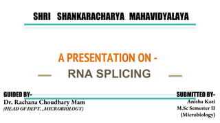 A PRESENTATION ON -
RNA SPLICING
SHRI SHANKARACHARYA MAHAVIDYALAYA
GUIDED BY-
Dr. Rachana Choudhary Mam
(HEAD OF DEPT. ,MICROBIOLOGY)
SUBMITTED BY-
Anisha Kazi
M.Sc Semester II
(Microbiology)
 