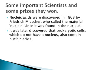    Nucleic acids were discovered in 1868 by
    Friedrich Miescher, who called the material
    'nuclein' since it was found in the nucleus.
   It was later discovered that prokaryotic cells,
    which do not have a nucleus, also contain
    nucleic acids.
 