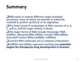 Summary
RNA exists in several different single-stranded
structures, most of which are directly or indirectly
involved in protein synthesis or its regulation.
The linear array of nucleotides in RNA consists of A, G,
C, and U, and the sugar moiety is ribose.
The major forms of RNA include messenger RNA
(mRNA), ribosomal RNA (rRNA), transfer RNA (tRNA),
and small nuclear RNAs (snRNAs; miRNAs).
 Certain RNA molecules act as catalysts (ribozymes).
miRNAs and siRNAs represent exciting new potential
targets for therapeutic drug development in humans.
34Biochemistry For Medics
 