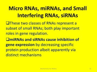 Micro RNAs, miRNAs, and Small
Interfering RNAs, siRNAs
These two classes of RNAs represent a
subset of small RNAs; both play important
roles in gene regulation.
miRNAs and siRNAs cause inhibition of
gene expression by decreasing specific
protein production albeit apparently via
distinct mechanisms
31Biochemistry For Medics
 