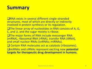 Summary
RNA exists in several different single-stranded
structures, most of which are directly or indirectly
involved in protein synthesis or its regulation.
The linear array of nucleotides in RNA consists of A, G,
C, and U, and the sugar moiety is ribose.
The major forms of RNA include messenger RNA
(mRNA), ribosomal RNA (rRNA), transfer RNA (tRNA),
and small nuclear RNAs (snRNAs; miRNAs).
 Certain RNA molecules act as catalysts (ribozymes).
miRNAs and siRNAs represent exciting new potential
targets for therapeutic drug development in humans.
37Biochemistry For Medics
 