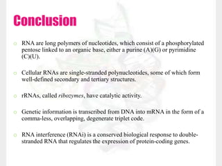 Conclusion
o RNA are long polymers of nucleotides, which consist of a phosphorylated
pentose linked to an organic base, either a purine (A)(G) or pyrimidine
(C)(U).
o Cellular RNAs are single-stranded polynucleotides, some of which form
well-defined secondary and tertiary structures.
o rRNAs, called ribozymes, have catalytic activity.
o Genetic information is transcribed from DNA into mRNA in the form of a
comma-less, overlapping, degenerate triplet code.
o RNA interference (RNAi) is a conserved biological response to double-
stranded RNA that regulates the expression of protein-coding genes.
 