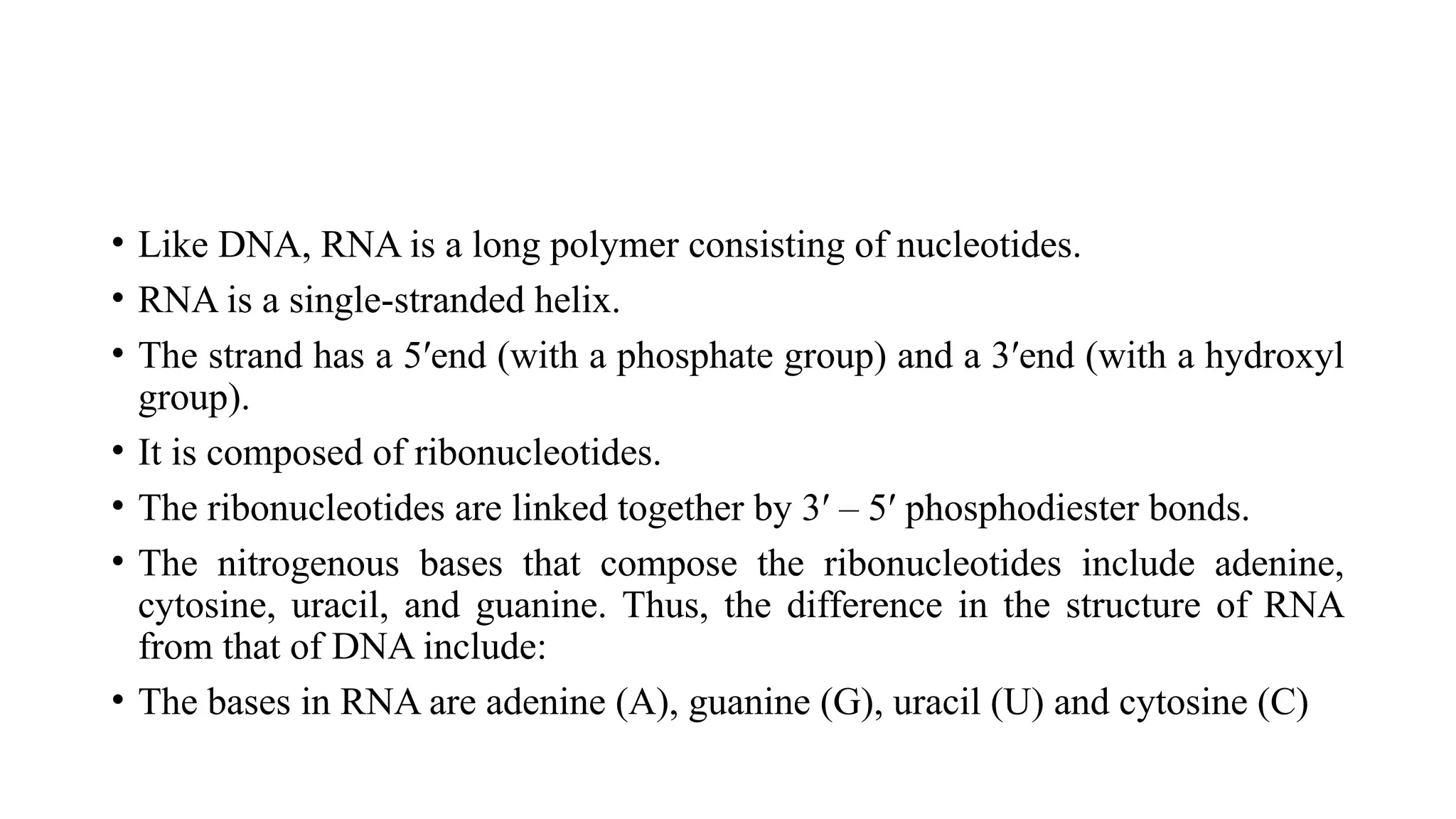 • Like DNA, RNA is a long polymer consisting of nucleotides.
• RNA is a single-stranded helix.
• The strand has a 5′end (with a phosphate group) and a 3′end (with a hydroxyl
group).
• It is composed of ribonucleotides.
• The ribonucleotides are linked together by 3′ – 5′ phosphodiester bonds.
• The nitrogenous bases that compose the ribonucleotides include adenine,
cytosine, uracil, and guanine. Thus, the difference in the structure of RNA
from that of DNA include:
• The bases in RNA are adenine (A), guanine (G), uracil (U) and cytosine (C)
 