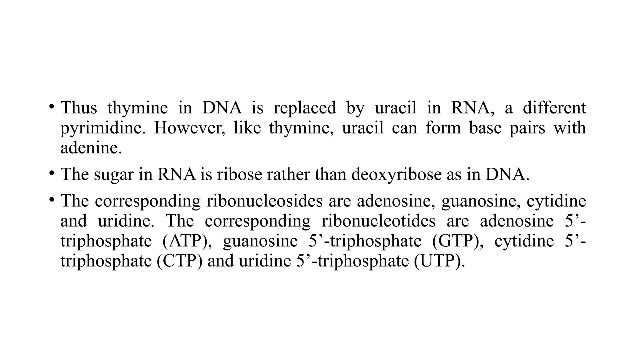 • Thus thymine in DNA is replaced by uracil in RNA, a different
pyrimidine. However, like thymine, uracil can form base pairs with
adenine.
• The sugar in RNA is ribose rather than deoxyribose as in DNA.
• The corresponding ribonucleosides are adenosine, guanosine, cytidine
and uridine. The corresponding ribonucleotides are adenosine 5’-
triphosphate (ATP), guanosine 5’-triphosphate (GTP), cytidine 5’-
triphosphate (CTP) and uridine 5’-triphosphate (UTP).
 