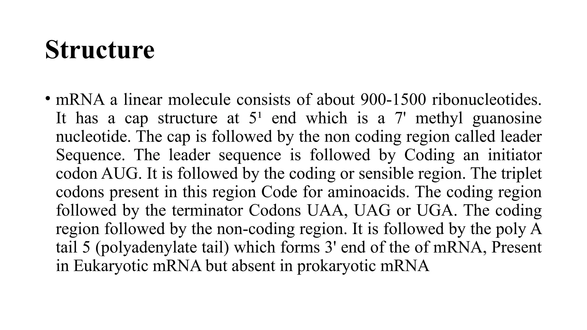 Structure
• mRNA a linear molecule consists of about 900-1500 ribonucleotides.
It has a cap structure at 5¹ end which is a 7' methyl guanosine
nucleotide. The cap is followed by the non coding region called leader
Sequence. The leader sequence is followed by Coding an initiator
codon AUG. It is followed by the coding or sensible region. The triplet
codons present in this region Code for aminoacids. The coding region
followed by the terminator Codons UAA, UAG or UGA. The coding
region followed by the non-coding region. It is followed by the poly A
tail 5 (polyadenylate tail) which forms 3' end of the of mRNA, Present
in Eukaryotic mRNA but absent in prokaryotic mRNA
 