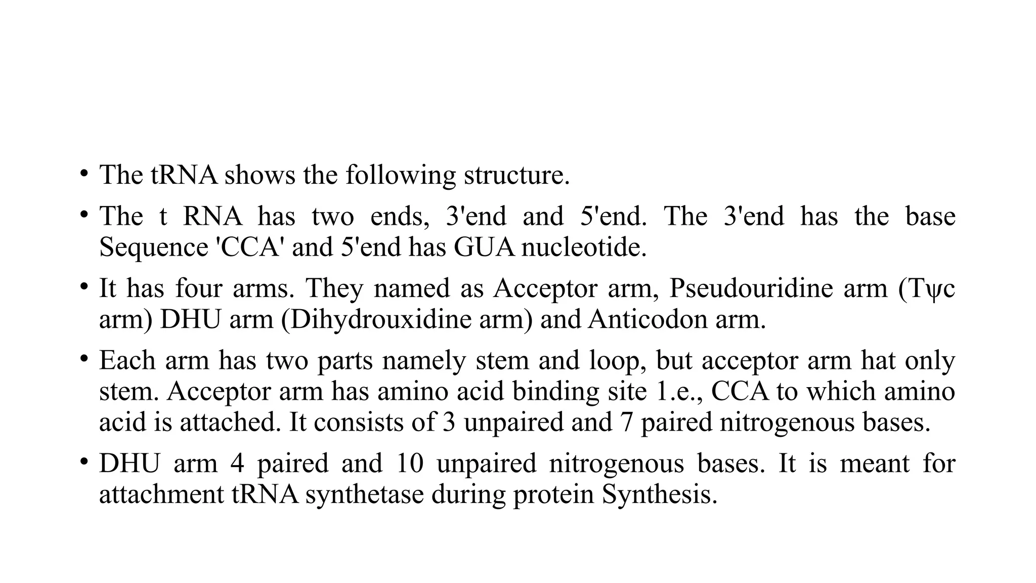 • The tRNA shows the following structure.
• The t RNA has two ends, 3'end and 5'end. The 3'end has the base
Sequence 'CCA' and 5'end has GUA nucleotide.
• It has four arms. They named as Acceptor arm, Pseudouridine arm (Tψc
arm) DHU arm (Dihydrouxidine arm) and Anticodon arm.
• Each arm has two parts namely stem and loop, but acceptor arm hat only
stem. Acceptor arm has amino acid binding site 1.e., CCA to which amino
acid is attached. It consists of 3 unpaired and 7 paired nitrogenous bases.
• DHU arm 4 paired and 10 unpaired nitrogenous bases. It is meant for
attachment tRNA synthetase during protein Synthesis.
 