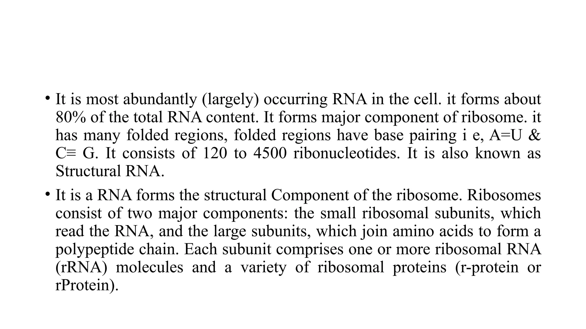 • It is most abundantly (largely) occurring RNA in the cell. it forms about
80% of the total RNA content. It forms major component of ribosome. it
has many folded regions, folded regions have base pairing i e, A=U &
C≡ G. It consists of 120 to 4500 ribonucleotides. It is also known as
Structural RNA.
• It is a RNA forms the structural Component of the ribosome. Ribosomes
consist of two major components: the small ribosomal subunits, which
read the RNA, and the large subunits, which join amino acids to form a
polypeptide chain. Each subunit comprises one or more ribosomal RNA
(rRNA) molecules and a variety of ribosomal proteins (r-protein or
rProtein).
 