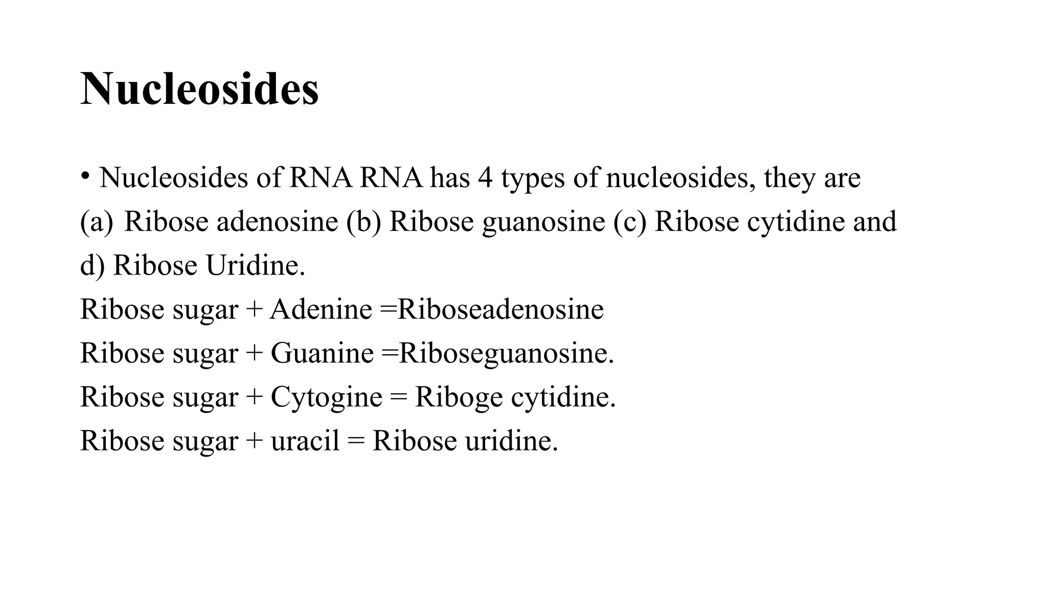 Nucleosides
• Nucleosides of RNA RNA has 4 types of nucleosides, they are
(a) Ribose adenosine (b) Ribose guanosine (c) Ribose cytidine and
d) Ribose Uridine.
Ribose sugar + Adenine =Riboseadenosine
Ribose sugar + Guanine =Riboseguanosine.
Ribose sugar + Cytogine = Riboge cytidine.
Ribose sugar + uracil = Ribose uridine.
 
