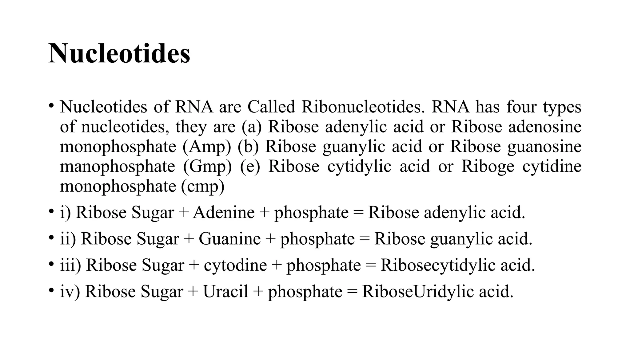 Nucleotides
• Nucleotides of RNA are Called Ribonucleotides. RNA has four types
of nucleotides, they are (a) Ribose adenylic acid or Ribose adenosine
monophosphate (Amp) (b) Ribose guanylic acid or Ribose guanosine
manophosphate (Gmp) (e) Ribose cytidylic acid or Riboge cytidine
monophosphate (cmp)
• i) Ribose Sugar + Adenine + phosphate = Ribose adenylic acid.
• ii) Ribose Sugar + Guanine + phosphate = Ribose guanylic acid.
• iii) Ribose Sugar + cytodine + phosphate = Ribosecytidylic acid.
• iv) Ribose Sugar + Uracil + phosphate = RiboseUridylic acid.
 