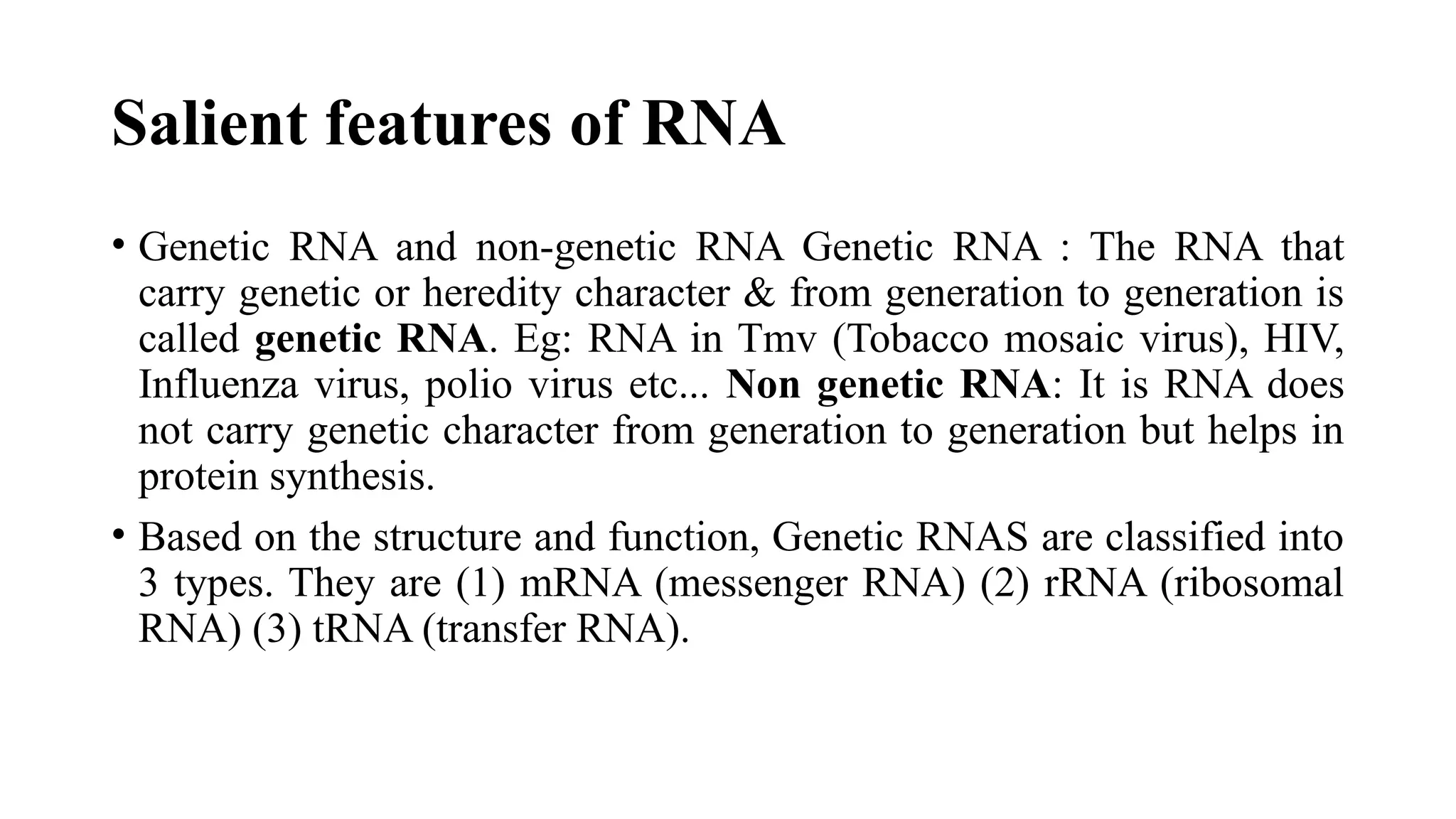 Salient features of RNA
• Genetic RNA and non-genetic RNA Genetic RNA : The RNA that
carry genetic or heredity character & from generation to generation is
called genetic RNA. Eg: RNA in Tmv (Tobacco mosaic virus), HIV,
Influenza virus, polio virus etc... Non genetic RNA: It is RNA does
not carry genetic character from generation to generation but helps in
protein synthesis.
• Based on the structure and function, Genetic RNAS are classified into
3 types. They are (1) mRNA (messenger RNA) (2) rRNA (ribosomal
RNA) (3) tRNA (transfer RNA).
 