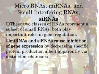 Micro RNAs, miRNAs, and
Small Interfering RNAs,
siRNAs
These two classes of RNAs represent a
subset of small RNAs; both play
important roles in gene regulation.
miRNAs and siRNAs cause inhibition
of gene expression by decreasing specific
protein production albeit apparently via
distinct mechanisms
20Biochemistry For Medics
 