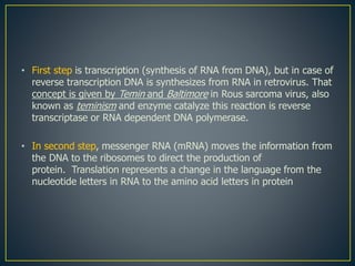 • First step is transcription (synthesis of RNA from DNA), but in case of
reverse transcription DNA is synthesizes from RNA in retrovirus. That
concept is given by Temin and Baltimore in Rous sarcoma virus, also
known as teminism and enzyme catalyze this reaction is reverse
transcriptase or RNA dependent DNA polymerase.
• In second step, messenger RNA (mRNA) moves the information from
the DNA to the ribosomes to direct the production of
protein. Translation represents a change in the language from the
nucleotide letters in RNA to the amino acid letters in protein
 