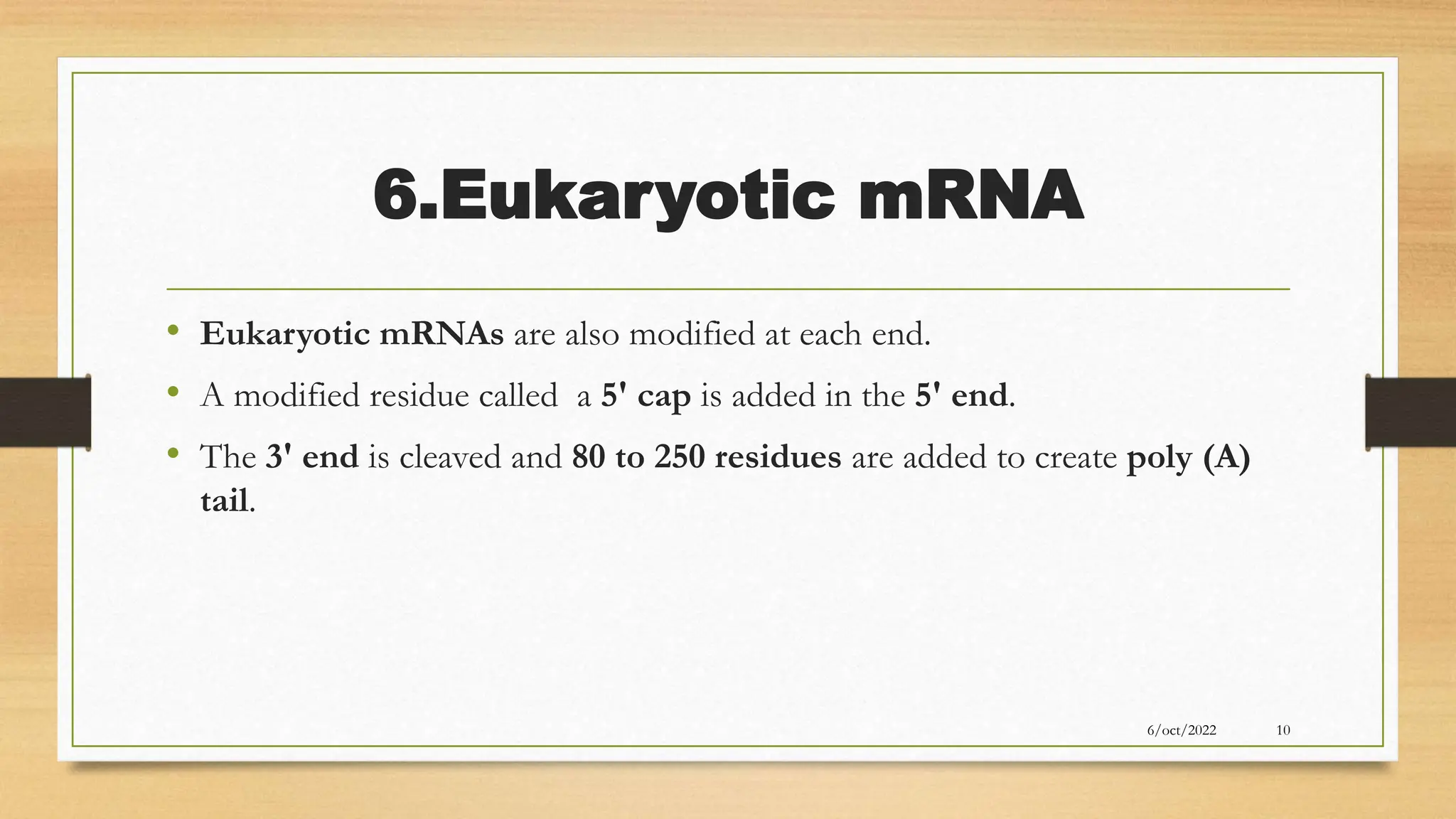 6.Eukaryotic mRNA
• Eukaryotic mRNAs are also modified at each end.
• A modified residue called a 5' cap is added in the 5' end.
• The 3' end is cleaved and 80 to 250 residues are added to create poly (A)
tail.
6/oct/2022 10
 