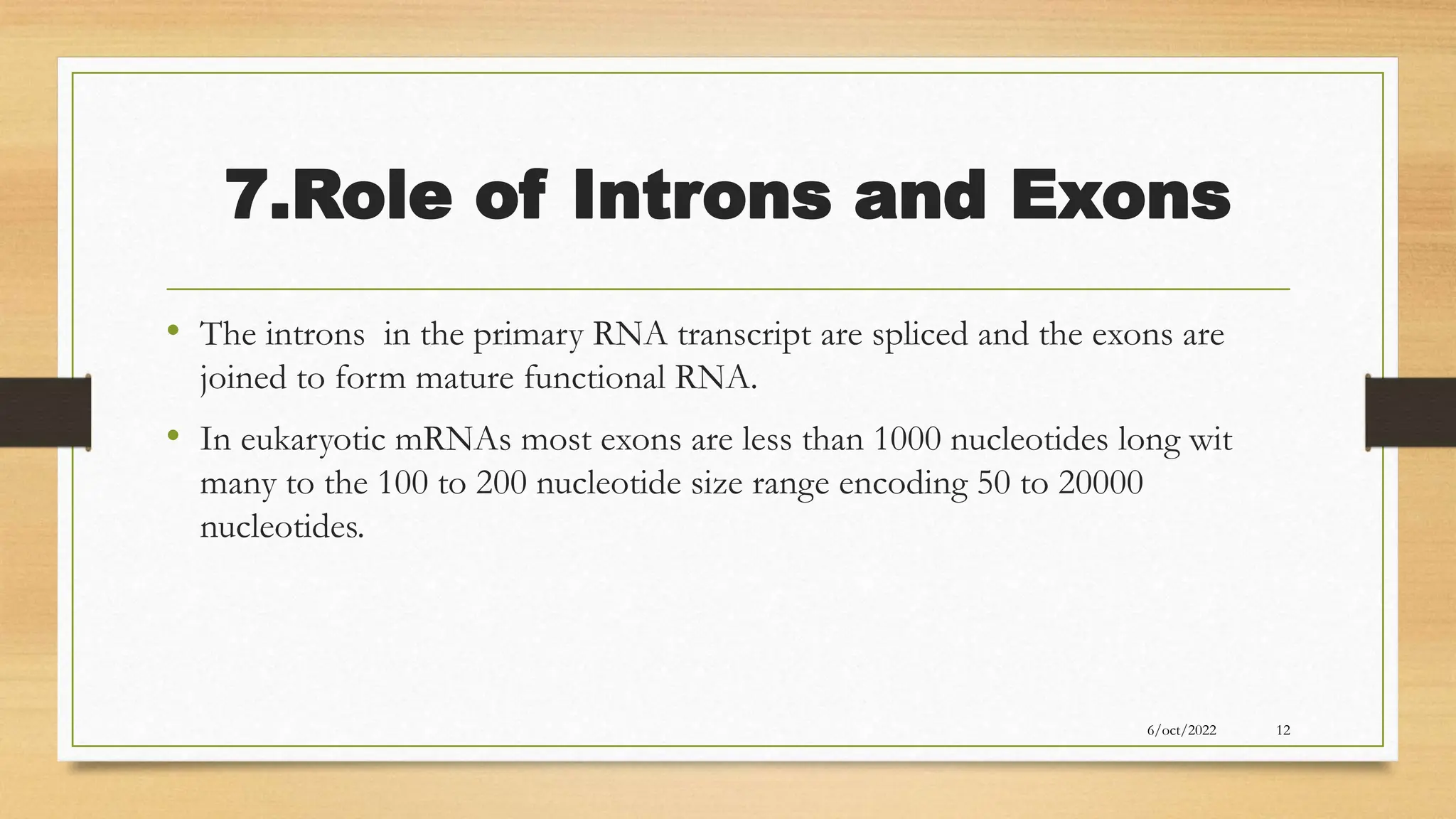 7.Role of Introns and Exons
• The introns in the primary RNA transcript are spliced and the exons are
joined to form mature functional RNA.
• In eukaryotic mRNAs most exons are less than 1000 nucleotides long wit
many to the 100 to 200 nucleotide size range encoding 50 to 20000
nucleotides.
6/oct/2022 12
 