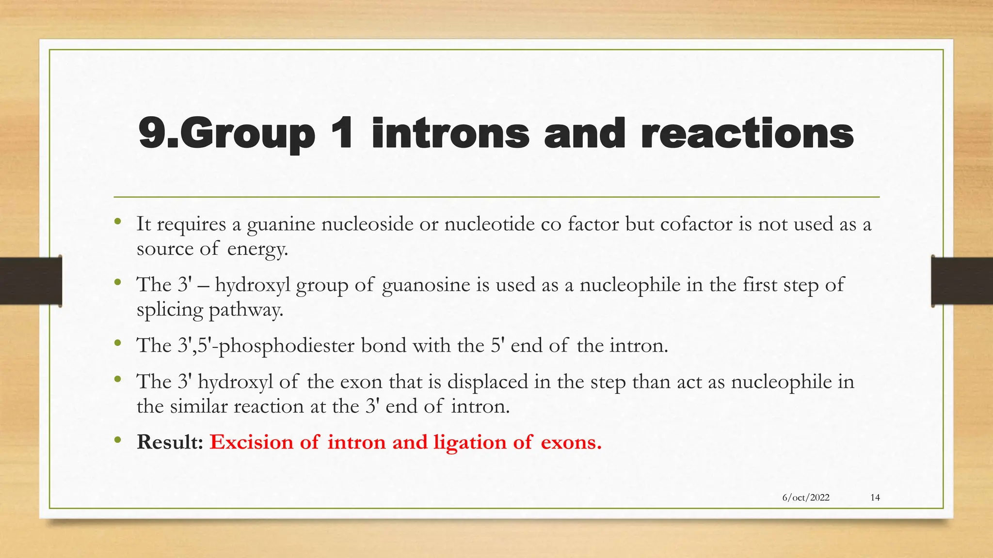 9.Group 1 introns and reactions
• It requires a guanine nucleoside or nucleotide co factor but cofactor is not used as a
source of energy.
• The 3' – hydroxyl group of guanosine is used as a nucleophile in the first step of
splicing pathway.
• The 3',5'-phosphodiester bond with the 5' end of the intron.
• The 3' hydroxyl of the exon that is displaced in the step than act as nucleophile in
the similar reaction at the 3' end of intron.
• Result: Excision of intron and ligation of exons.
6/oct/2022 14
 