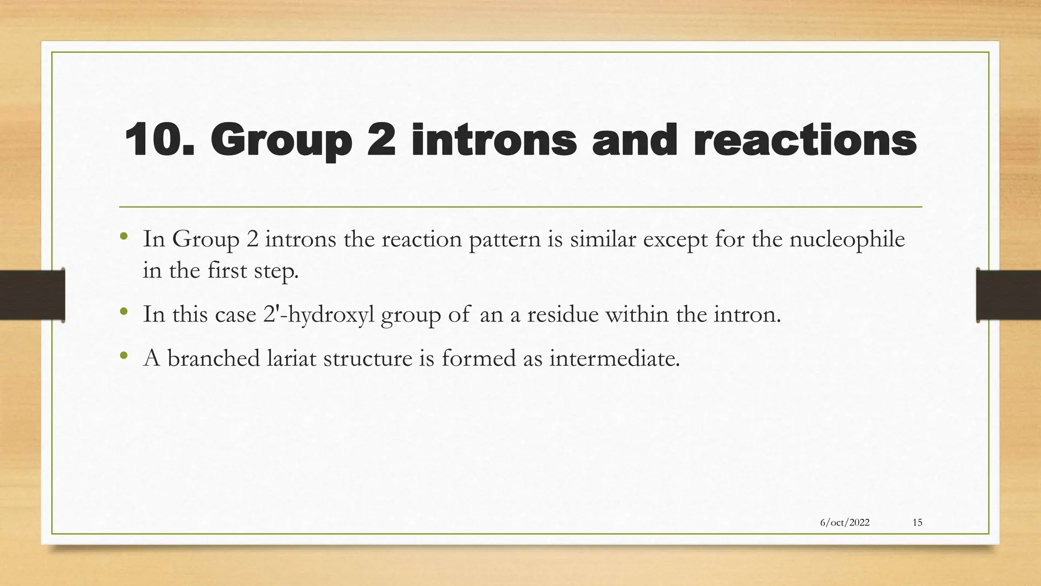 10. Group 2 introns and reactions
• In Group 2 introns the reaction pattern is similar except for the nucleophile
in the first step.
• In this case 2'-hydroxyl group of an a residue within the intron.
• A branched lariat structure is formed as intermediate.
6/oct/2022 15
 