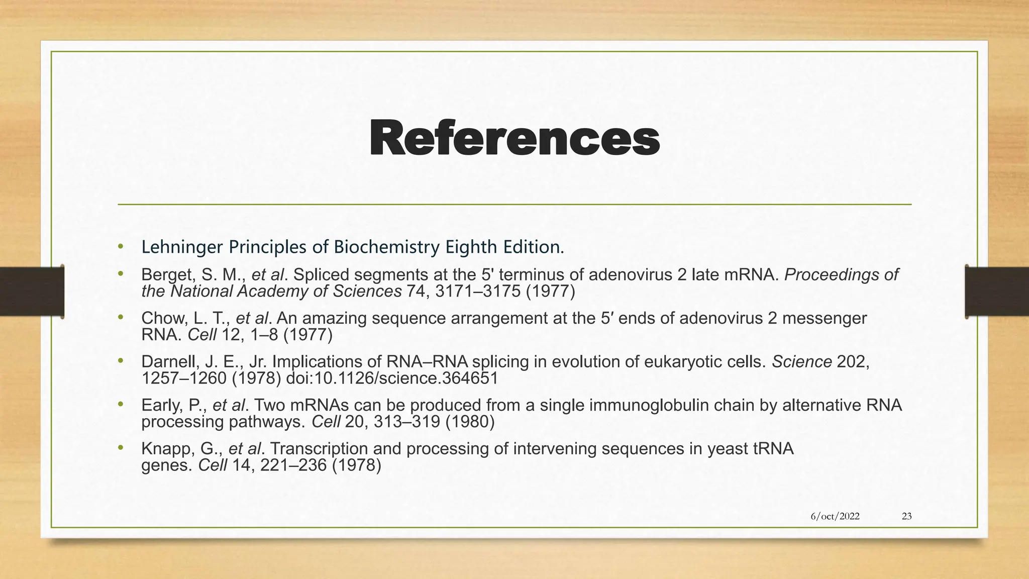 References
• Lehninger Principles of Biochemistry Eighth Edition.
• Berget, S. M., et al. Spliced segments at the 5' terminus of adenovirus 2 late mRNA. Proceedings of
the National Academy of Sciences 74, 3171–3175 (1977)
• Chow, L. T., et al. An amazing sequence arrangement at the 5′ ends of adenovirus 2 messenger
RNA. Cell 12, 1–8 (1977)
• Darnell, J. E., Jr. Implications of RNA–RNA splicing in evolution of eukaryotic cells. Science 202,
1257–1260 (1978) doi:10.1126/science.364651
• Early, P., et al. Two mRNAs can be produced from a single immunoglobulin chain by alternative RNA
processing pathways. Cell 20, 313–319 (1980)
• Knapp, G., et al. Transcription and processing of intervening sequences in yeast tRNA
genes. Cell 14, 221–236 (1978)
6/oct/2022 23
 
