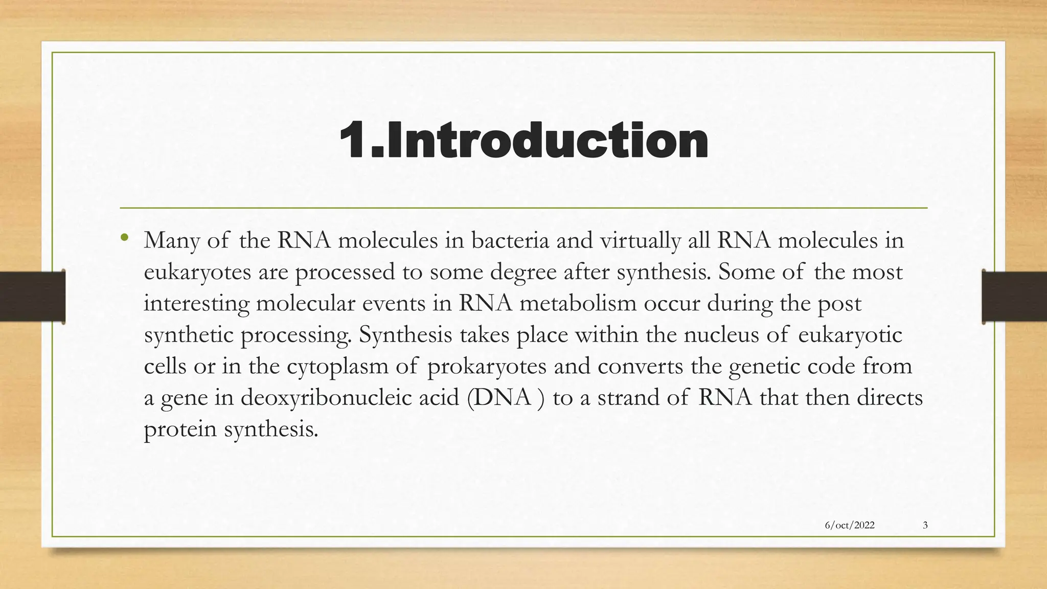 1.Introduction
• Many of the RNA molecules in bacteria and virtually all RNA molecules in
eukaryotes are processed to some degree after synthesis. Some of the most
interesting molecular events in RNA metabolism occur during the post
synthetic processing. Synthesis takes place within the nucleus of eukaryotic
cells or in the cytoplasm of prokaryotes and converts the genetic code from
a gene in deoxyribonucleic acid (DNA ) to a strand of RNA that then directs
protein synthesis.
3
6/oct/2022
 