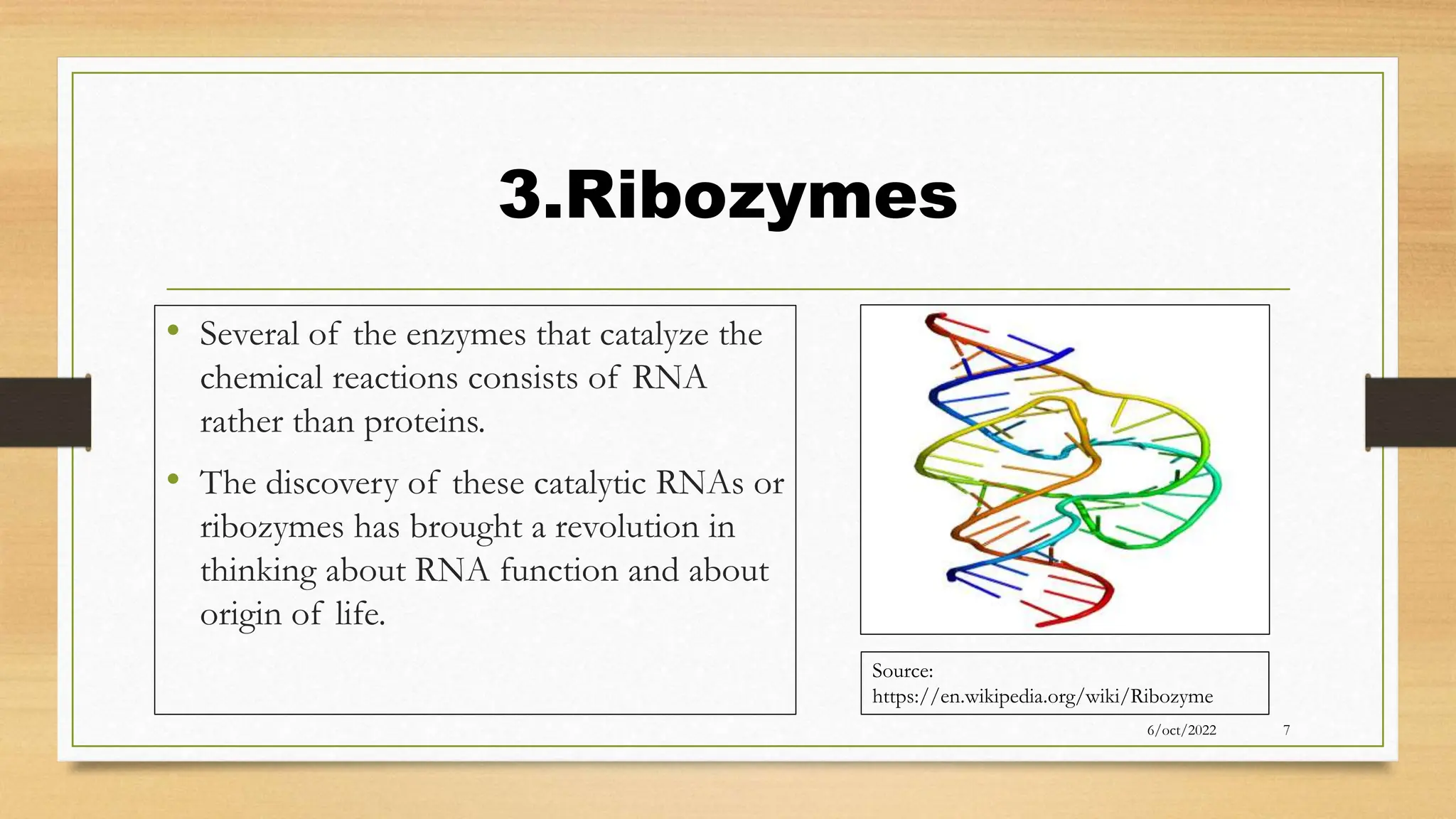 3.Ribozymes
• Several of the enzymes that catalyze the
chemical reactions consists of RNA
rather than proteins.
• The discovery of these catalytic RNAs or
ribozymes has brought a revolution in
thinking about RNA function and about
origin of life.
6/oct/2022 7
Source:
https://en.wikipedia.org/wiki/Ribozyme
 